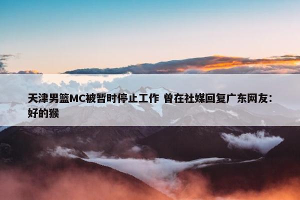 天津男篮MC被暂时停止工作 曾在社媒回复广东网友：好的猴