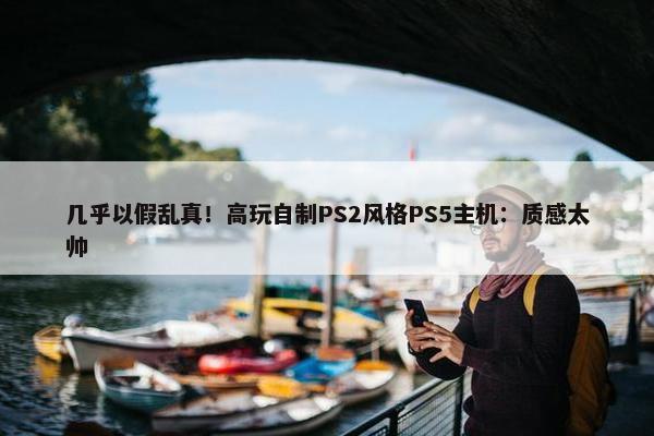 几乎以假乱真！高玩自制PS2风格PS5主机：质感太帅