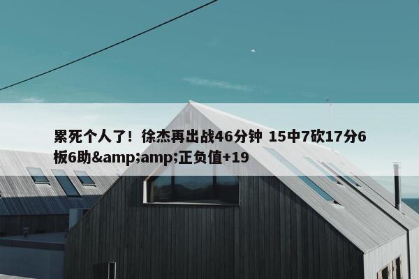 累死个人了！徐杰再出战46分钟 15中7砍17分6板6助&amp;正负值+19