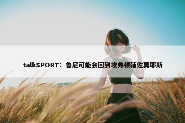 talkSPORT：鲁尼可能会回到埃弗顿辅佐莫耶斯