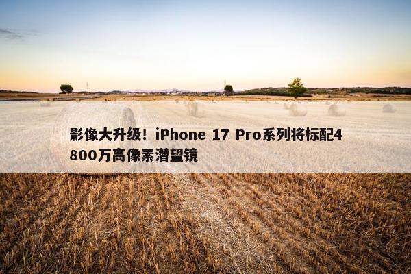 影像大升级！iPhone 17 Pro系列将标配4800万高像素潜望镜