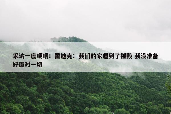 采访一度哽咽！雷迪克：我们的家遭到了摧毁 我没准备好面对一切