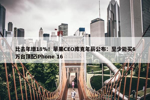 比去年增18%！苹果CEO库克年薪公布：至少能买6万台顶配iPhone 16