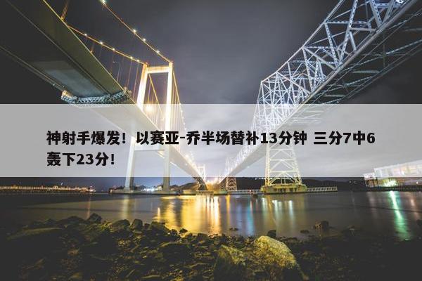 神射手爆发！以赛亚-乔半场替补13分钟 三分7中6轰下23分！