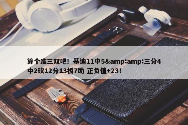 算个准三双吧！基迪11中5&amp;三分4中2砍12分13板7助 正负值+23！