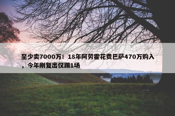 至少卖7000万！18年阿劳霍花费巴萨470万购入，今年刚复出仅踢1场