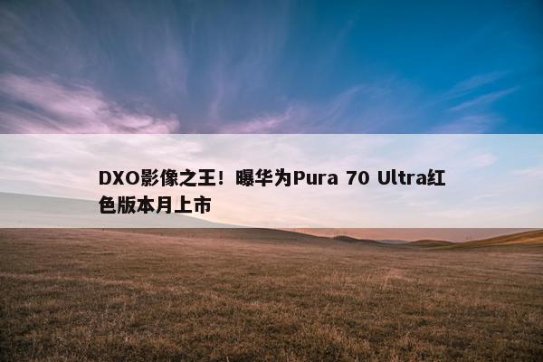 DXO影像之王！曝华为Pura 70 Ultra红色版本月上市