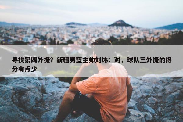 寻找第四外援？新疆男篮主帅刘炜：对，球队三外援的得分有点少