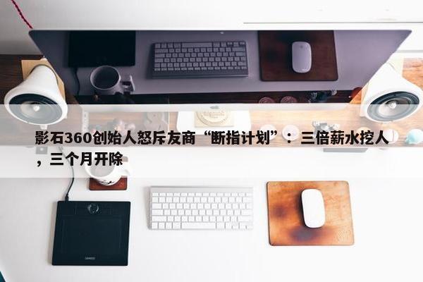 影石360创始人怒斥友商“断指计划”：三倍薪水挖人，三个月开除