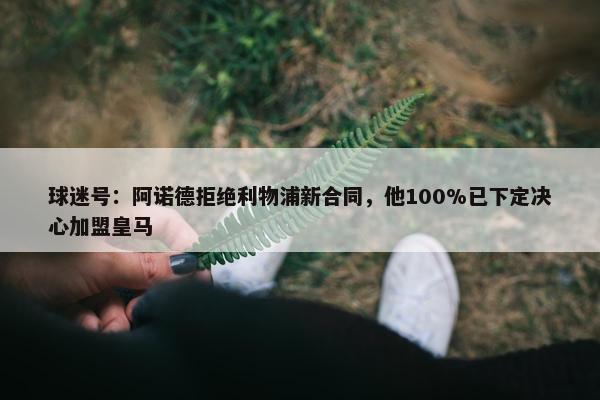 球迷号：阿诺德拒绝利物浦新合同，他100%已下定决心加盟皇马