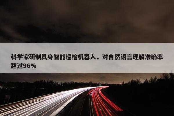 科学家研制具身智能巡检机器人，对自然语言理解准确率超过96%