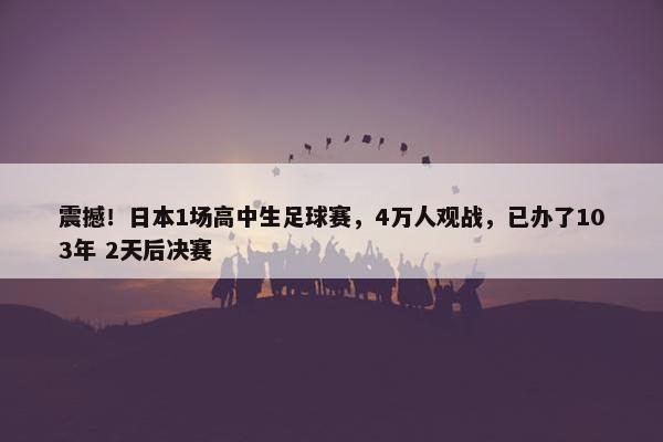 震撼！日本1场高中生足球赛，4万人观战，已办了103年 2天后决赛