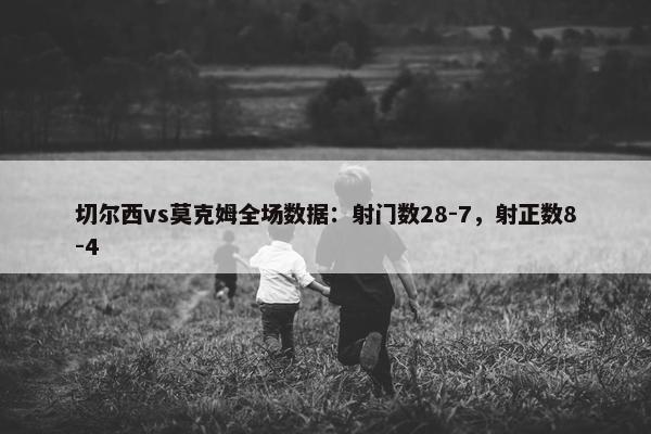 切尔西vs莫克姆全场数据：射门数28-7，射正数8-4