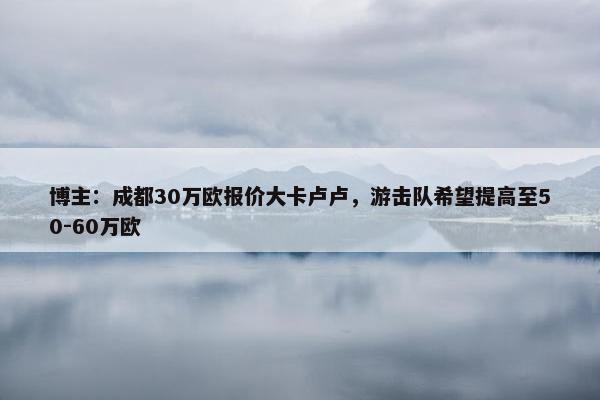 博主：成都30万欧报价大卡卢卢，游击队希望提高至50-60万欧