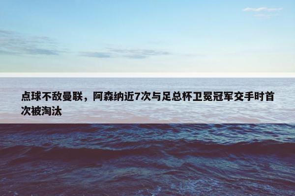 点球不敌曼联，阿森纳近7次与足总杯卫冕冠军交手时首次被淘汰