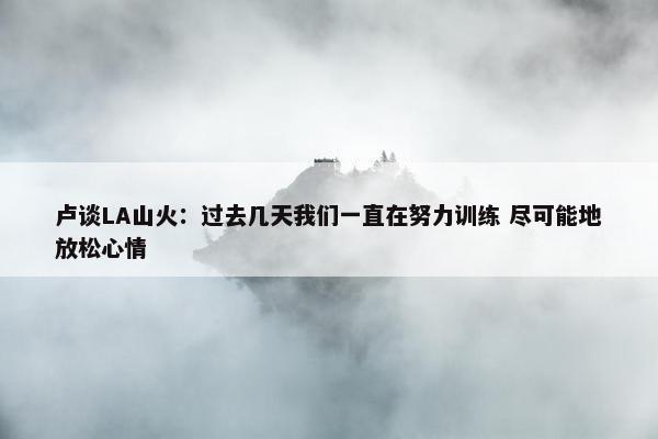 卢谈LA山火：过去几天我们一直在努力训练 尽可能地放松心情