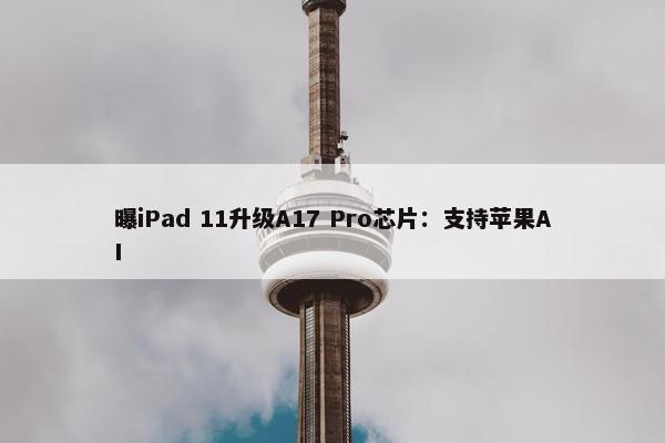 曝iPad 11升级A17 Pro芯片：支持苹果AI