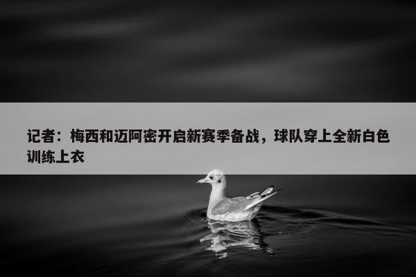 记者：梅西和迈阿密开启新赛季备战，球队穿上全新白色训练上衣