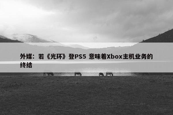 外媒：若《光环》登PS5 意味着Xbox主机业务的终结