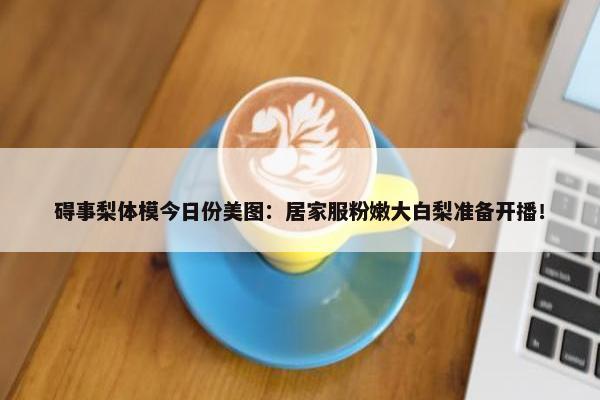 碍事梨体模今日份美图：居家服粉嫩大白梨准备开播！