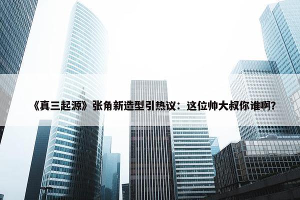 《真三起源》张角新造型引热议：这位帅大叔你谁啊？