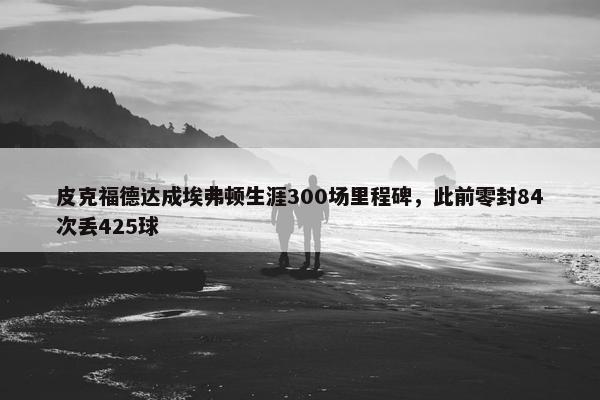 皮克福德达成埃弗顿生涯300场里程碑，此前零封84次丢425球