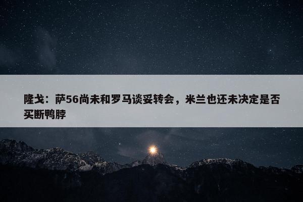 隆戈：萨56尚未和罗马谈妥转会，米兰也还未决定是否买断鸭脖