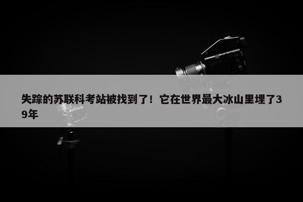 失踪的苏联科考站被找到了！它在世界最大冰山里埋了39年