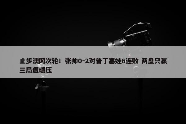 止步澳网次轮！张帅0-2对普丁塞娃6连败 两盘只赢三局遭碾压