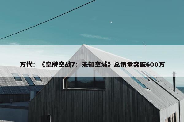 万代：《皇牌空战7：未知空域》总销量突破600万