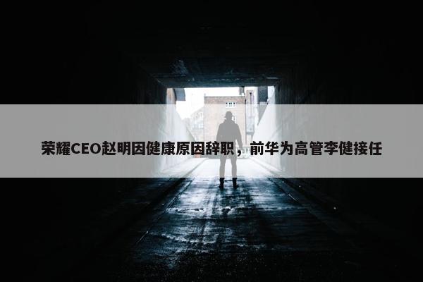 荣耀CEO赵明因健康原因辞职，前华为高管李健接任