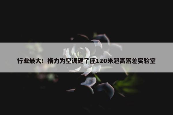 行业最大！格力为空调建了座120米超高落差实验室