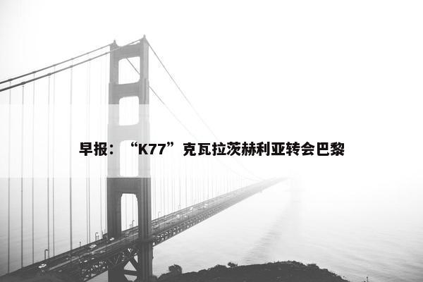 早报：“K77”克瓦拉茨赫利亚转会巴黎