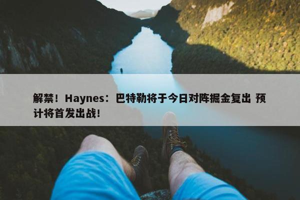 解禁！Haynes：巴特勒将于今日对阵掘金复出 预计将首发出战！