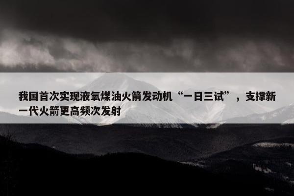 我国首次实现液氧煤油火箭发动机“一日三试”，支撑新一代火箭更高频次发射