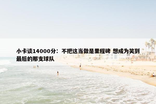 小卡谈14000分：不把这当做是里程碑 想成为笑到最后的那支球队