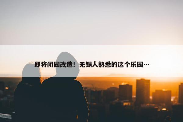 即将闭园改造！无锡人熟悉的这个乐园…