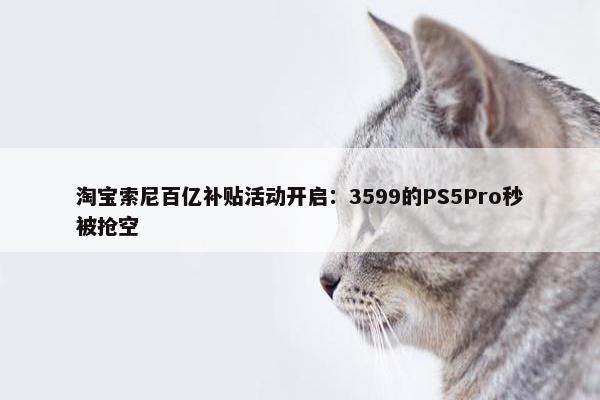 淘宝索尼百亿补贴活动开启：3599的PS5Pro秒被抢空