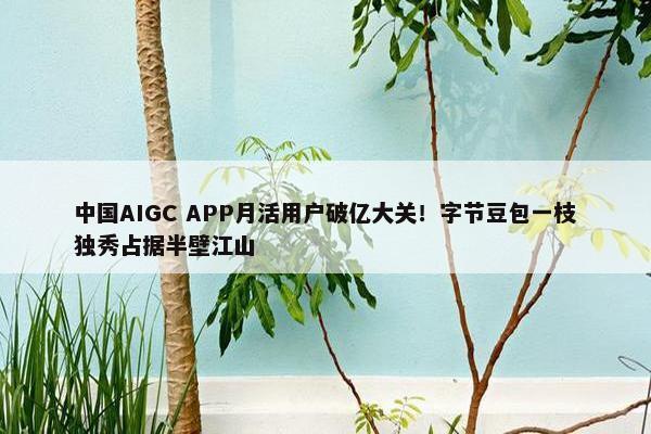 中国AIGC APP月活用户破亿大关！字节豆包一枝独秀占据半壁江山