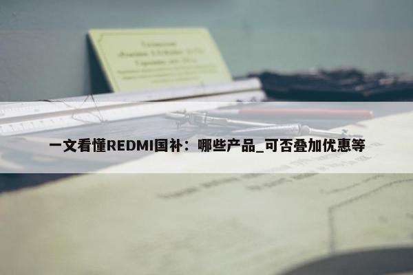 一文看懂REDMI国补：哪些产品_可否叠加优惠等