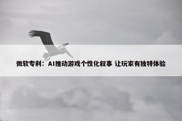 微软专利：AI推动游戏个性化叙事 让玩家有独特体验