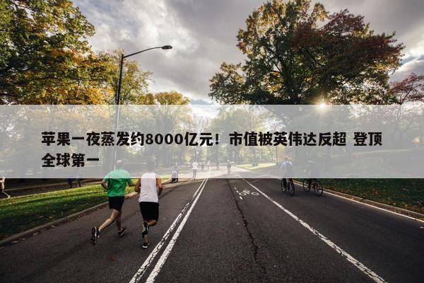 苹果一夜蒸发约8000亿元！市值被英伟达反超 登顶全球第一