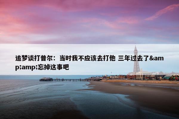 追梦谈打普尔：当时我不应该去打他 三年过去了&amp;忘掉这事吧