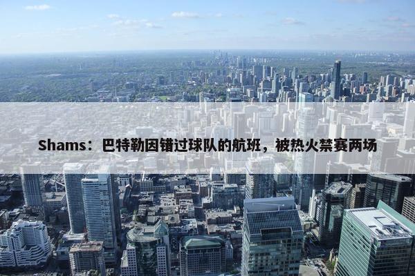 Shams：巴特勒因错过球队的航班，被热火禁赛两场