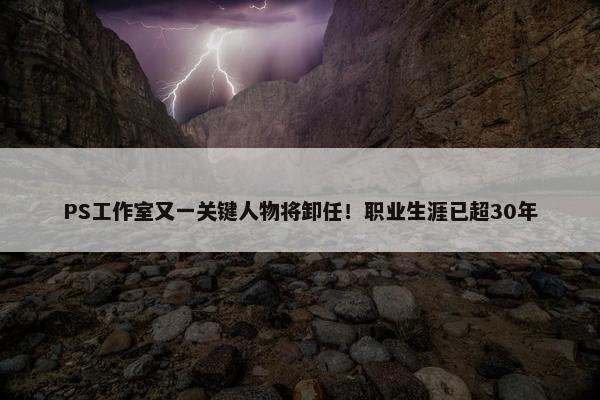 PS工作室又一关键人物将卸任！职业生涯已超30年