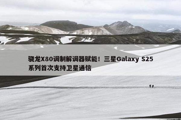 骁龙X80调制解调器赋能！三星Galaxy S25系列首次支持卫星通信