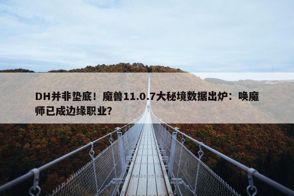 DH并非垫底！魔兽11.0.7大秘境数据出炉：唤魔师已成边缘职业？