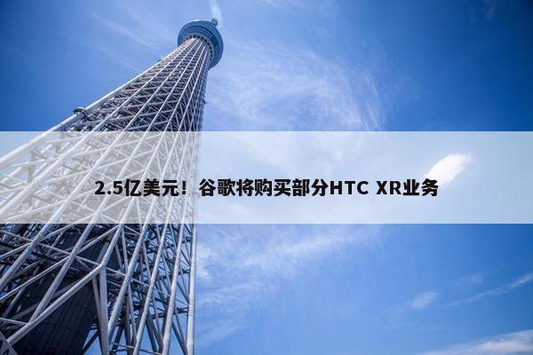 2.5亿美元！谷歌将购买部分HTC XR业务