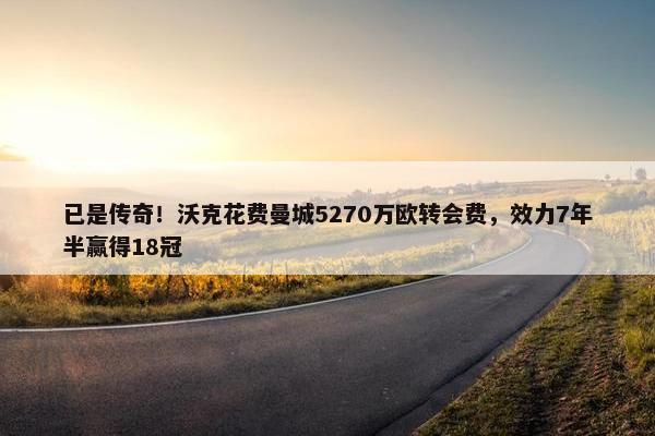 已是传奇！沃克花费曼城5270万欧转会费，效力7年半赢得18冠