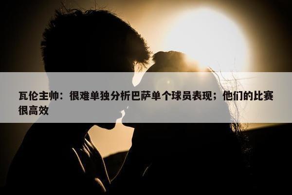 瓦伦主帅：很难单独分析巴萨单个球员表现；他们的比赛很高效